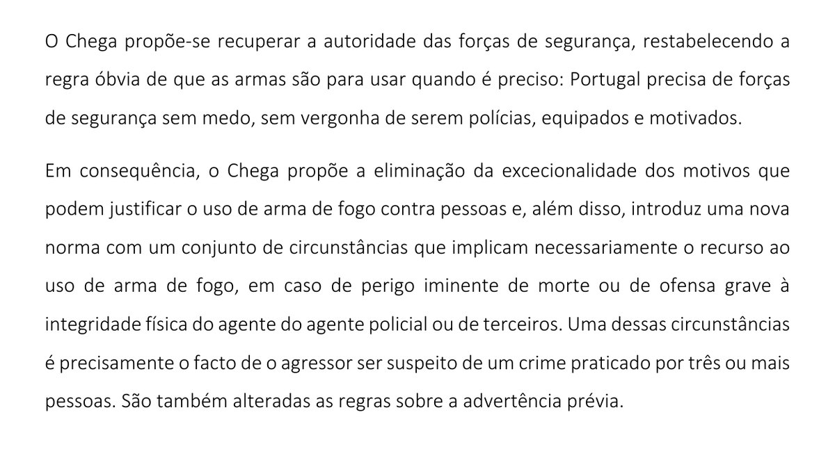 Excerto do Projeto de Lei n.º 154/XVII: «O Chega propõe-se recuperar a autoridade das forças de segurança, restabelecendo a regra óbvia de que as armas são para usar quando é preciso» e «propõe a eliminação da excecionalidade dos motivos que podem justificar o uso de arma de fogo contra pessoas». Uma das novas circunstâncias é «o facto de o agressor ser suspeito de um crime praticado por três ou mais pessoas».
